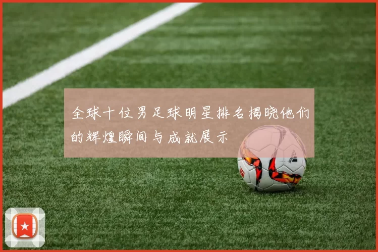全球十位男足球明星排名揭晓他们的辉煌瞬间与成就展示