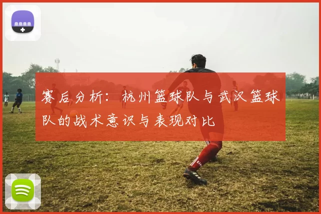 赛后分析：杭州篮球队与武汉篮球队的战术意识与表现对比