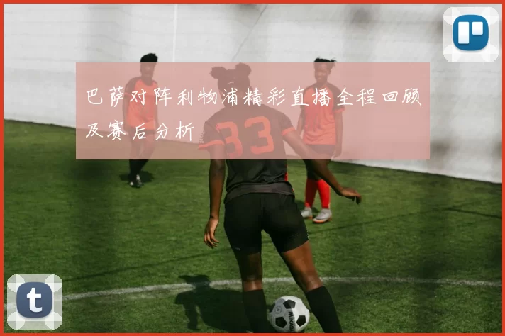 巴萨对阵利物浦精彩直播全程回顾及赛后分析