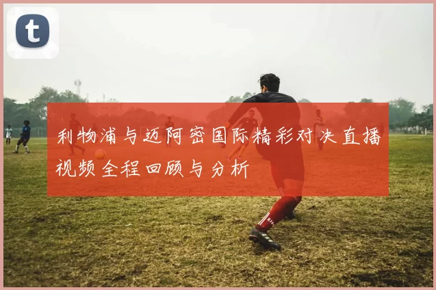 利物浦与迈阿密国际精彩对决直播视频全程回顾与分析