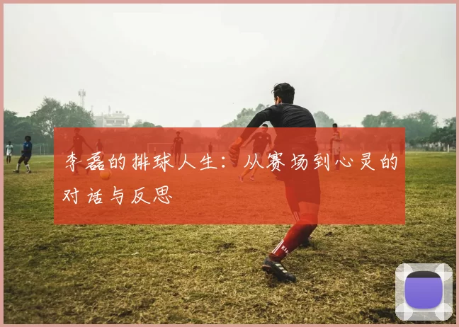 李磊的排球人生：从赛场到心灵的对话与反思