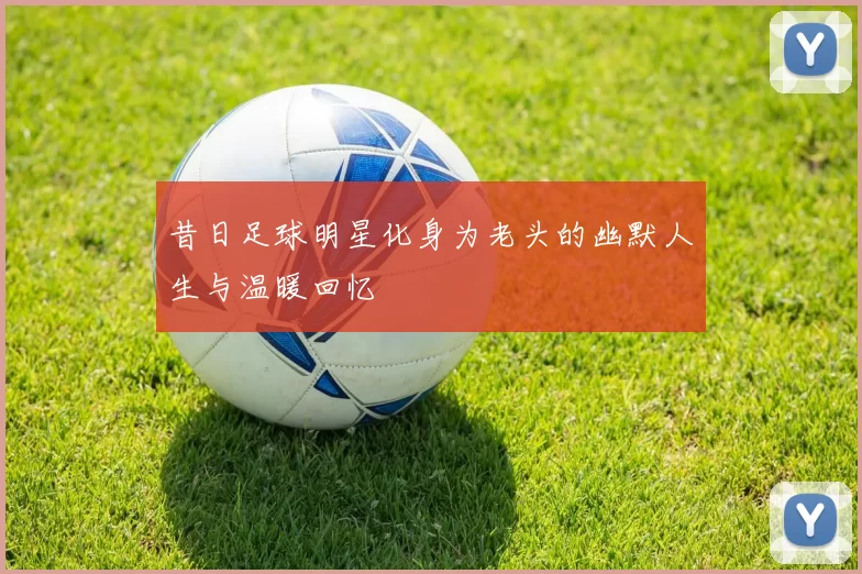 昔日足球明星化身为老头的幽默人生与温暖回忆