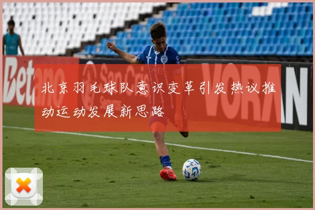 北京羽毛球队意识变革引发热议推动运动发展新思路