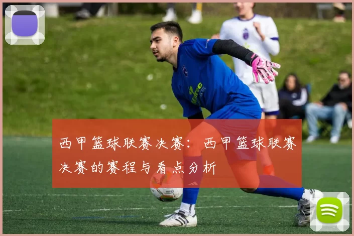 西甲篮球联赛决赛：西甲篮球联赛决赛的赛程与看点分析