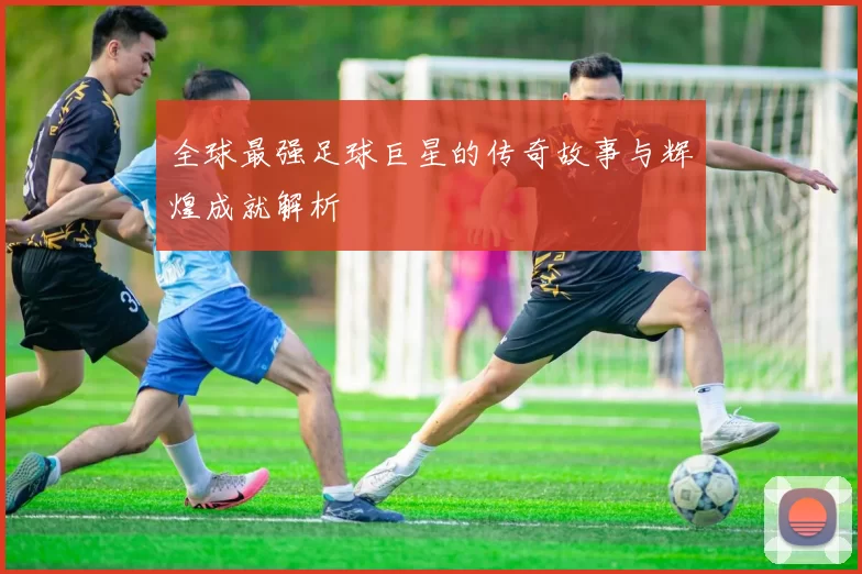 全球最强足球巨星的传奇故事与辉煌成就解析