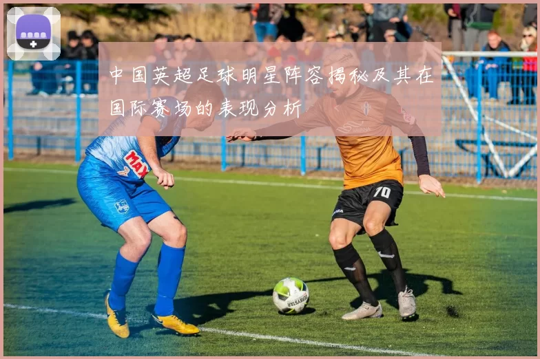 中国英超足球明星阵容揭秘及其在国际赛场的表现分析