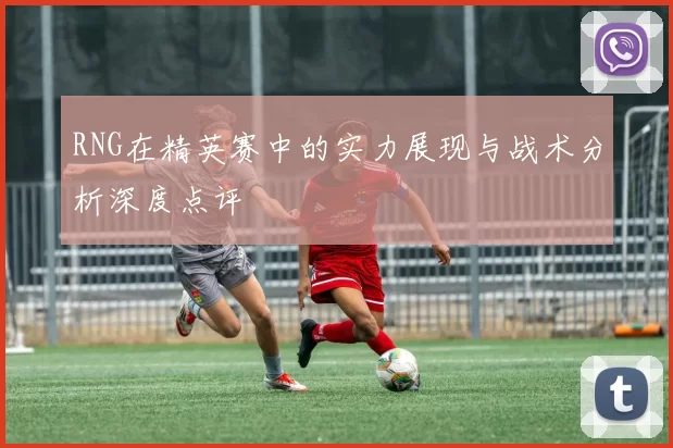 RNG在精英赛中的实力展现与战术分析深度点评