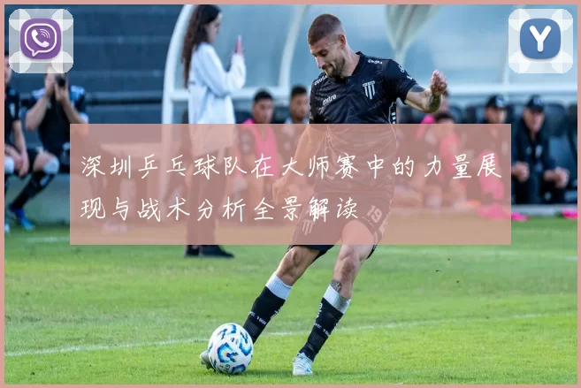 深圳乒乓球队在大师赛中的力量展现与战术分析全景解读