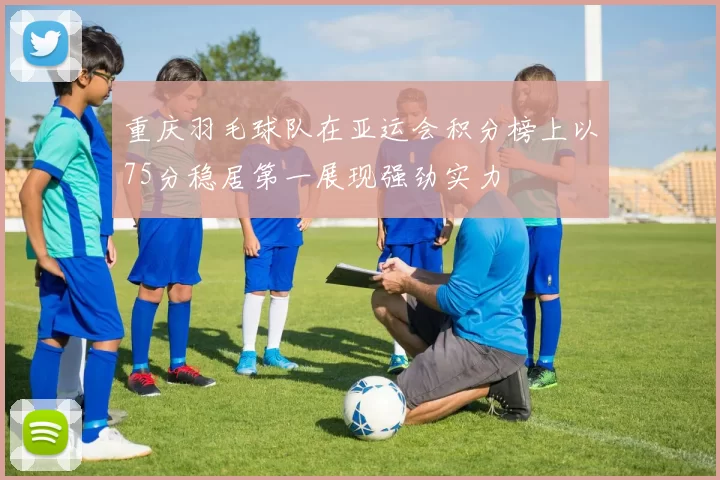 重庆羽毛球队在亚运会积分榜上以75分稳居第一展现强劲实力