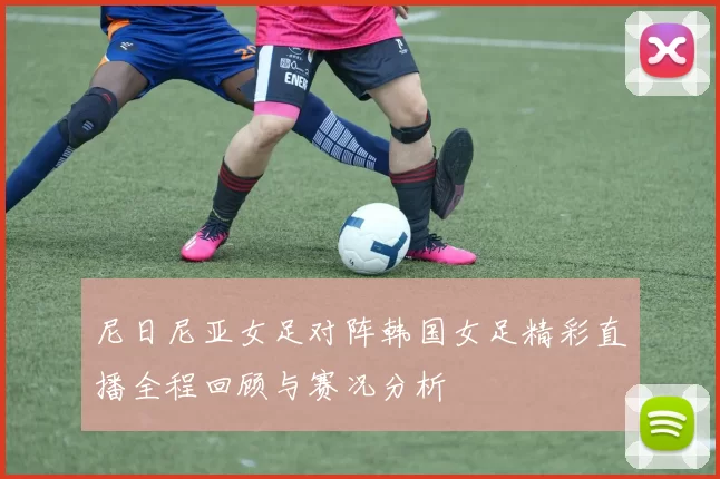尼日尼亚女足对阵韩国女足精彩直播全程回顾与赛况分析