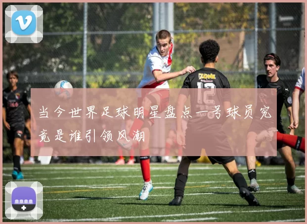 当今世界足球明星盘点一号球员究竟是谁引领风潮