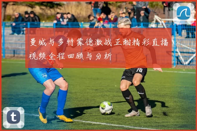 曼城与多特蒙德激战正酣精彩直播视频全程回顾与分析