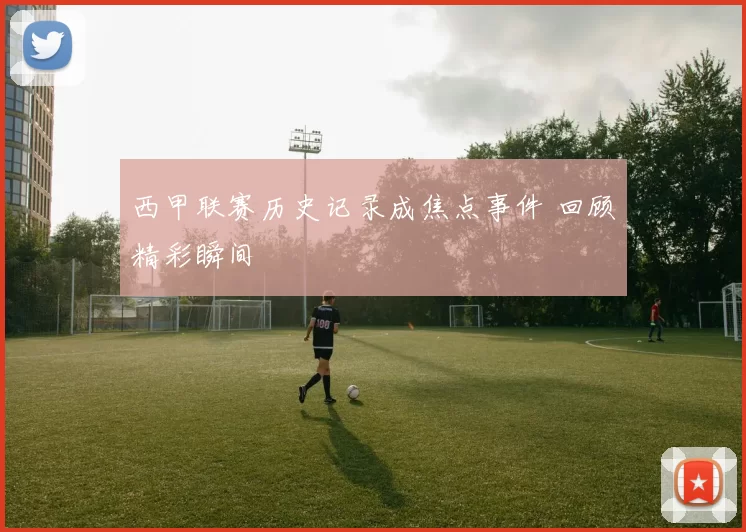 西甲联赛历史记录成焦点事件 回顾精彩瞬间