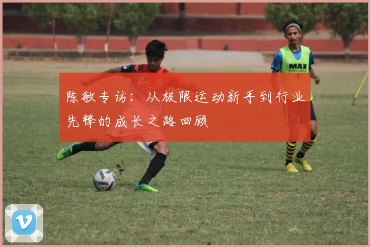 陈敏专访：从极限运动新手到行业先锋的成长之路回顾