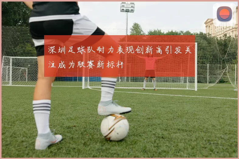 深圳足球队耐力表现创新高引发关注成为联赛新标杆