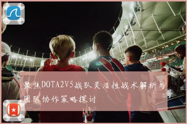 聚焦DOTA2V5战队灵活性战术解析与团队协作策略探讨