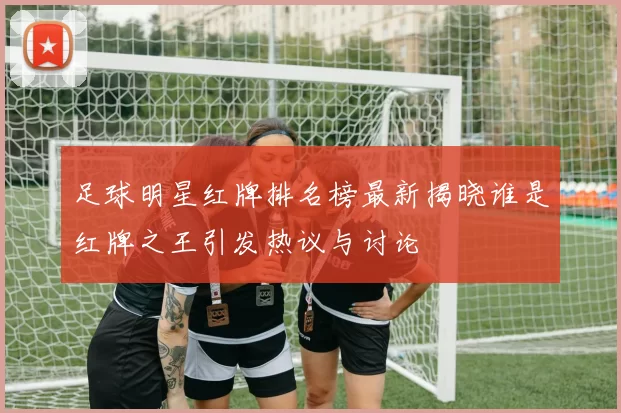 足球明星红牌排名榜最新揭晓谁是红牌之王引发热议与讨论